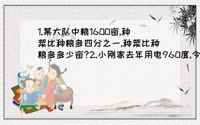 1.某大队中粮1600亩,种菜比种粮多四分之一,种菜比种粮多多少亩?2.小刚家去年用电960度,今年比去年节约十二分之一,今年用电多少度?3.仓库有8吨化肥,先运走四分之一,又运走四分之一吨,一共