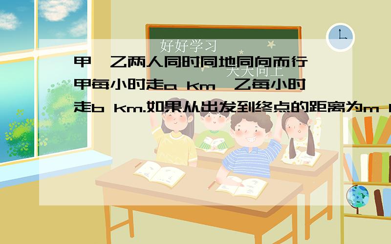 甲、乙两人同时同地同向而行,甲每小时走a km,乙每小时走b km.如果从出发到终点的距离为m km,甲的速度比乙快,则甲比乙提前几小时到达终点?只需列式子