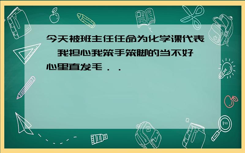 今天被班主任任命为化学课代表,我担心我笨手笨脚的当不好,心里直发毛．．