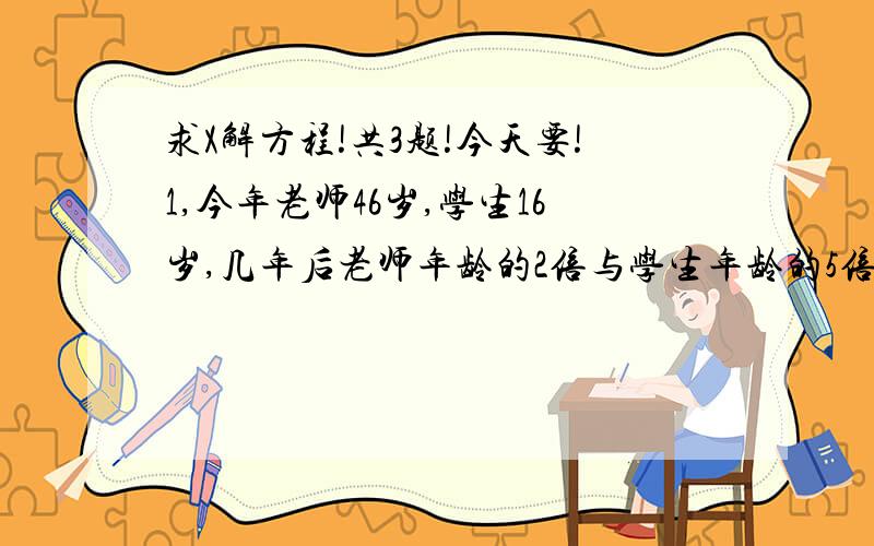 求X解方程!共3题!今天要!1,今年老师46岁,学生16岁,几年后老师年龄的2倍与学生年龄的5倍相等?2,某人取钱,第一次取了存款的一半多5元,第二次取了余下的一半还多10元,现在卡上还有125元,此人存