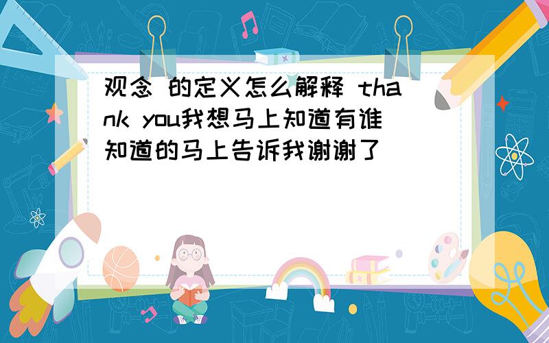 观念 的定义怎么解释 thank you我想马上知道有谁知道的马上告诉我谢谢了