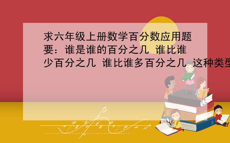 求六年级上册数学百分数应用题要：谁是谁的百分之几 谁比谁少百分之几 谁比谁多百分之几 这种类型题