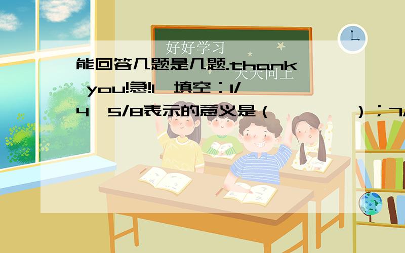 能回答几题是几题.thank you!急!1、填空：1/4*5/8表示的意义是（        ）；7/6*9表示的意义是（          ）.2、填空：一个直角三角形,其中两个锐角度数的比是3:1,这个三角形三个角度数分别是（