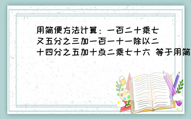 用简便方法计算：一百二十乘七又五分之三加一百一十一除以二十四分之五加十点二乘七十六 等于用简便方法计算：一百二十乘七又五分之三加一百一十一除以二十四分之五加十点二乘七十