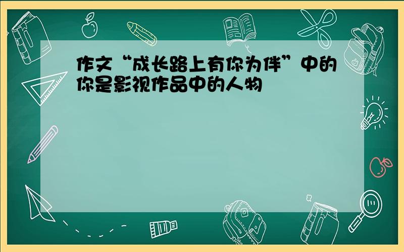 作文“成长路上有你为伴”中的你是影视作品中的人物