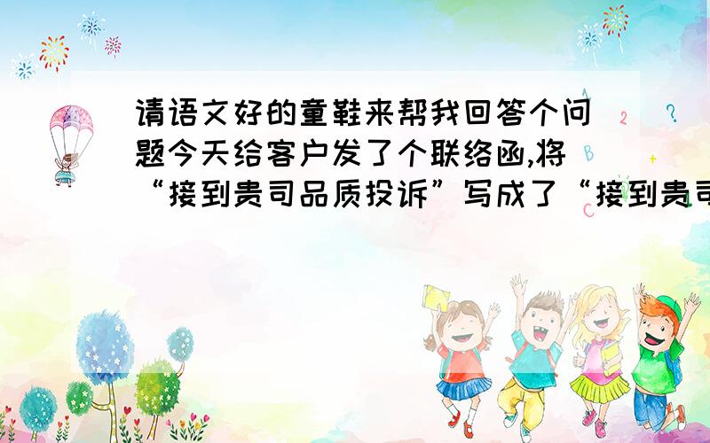 请语文好的童鞋来帮我回答个问题今天给客户发了个联络函,将“接到贵司品质投诉”写成了“接到贵司品质举报”,为此遭到嘲笑,我个人觉得这样也并无不可.但是为了求证,原文如下：致XX采