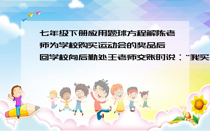 七年级下册应用题球方程解陈老师为学校购买运动会的奖品后,回学校向后勤处王老师交账时说：“我买了两种书,共105本,单价分别为8元和12元,买书前我领了1500元,现在还余418元.”王老师算了