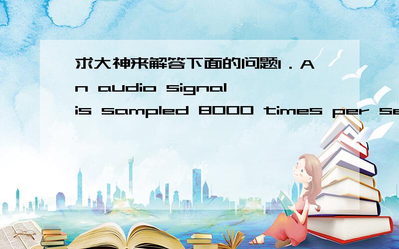 求大神来解答下面的问题1．An audio signalis sampled 8000 times per second. Each sample is represented by 256 differentlevels. How many bits are needed to represent this signal?A.8000 B. 256*8000 C.7*8000 D. 8*80002．An imaginarycomputer h