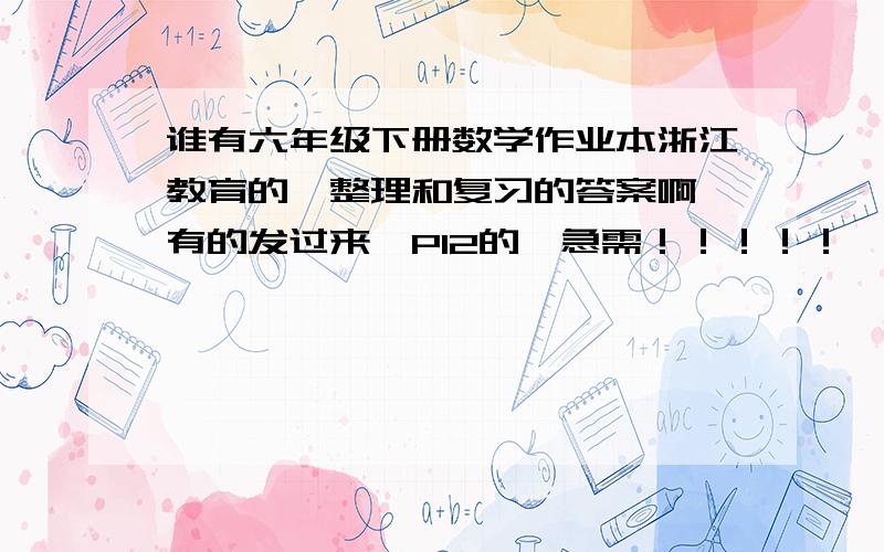 谁有六年级下册数学作业本浙江教育的,整理和复习的答案啊,有的发过来,P12的,急需！！！！！