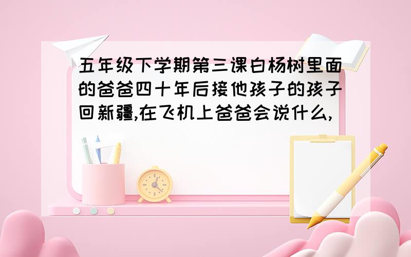 五年级下学期第三课白杨树里面的爸爸四十年后接他孩子的孩子回新疆,在飞机上爸爸会说什么,