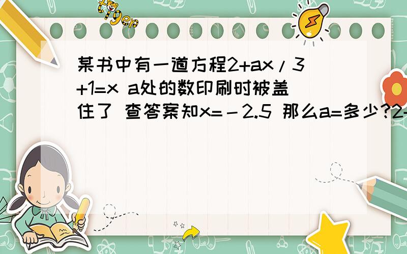 某书中有一道方程2+ax/3+1=x a处的数印刷时被盖住了 查答案知x=－2.5 那么a=多少?2+ax/3然后再+1 2+ax/3是个单项式