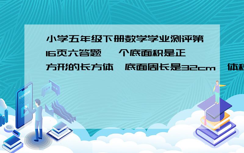 小学五年级下册数学学业测评第16页六答题 一个底面积是正方形的长方体,底面周长是32cm,体积是448立方厘问这个长方体的高是多少?