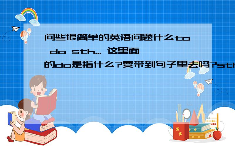 问些很简单的英语问题什么to do sth... 这里面的do是指什么?要带到句子里去吗?sth是所指的事情吧?