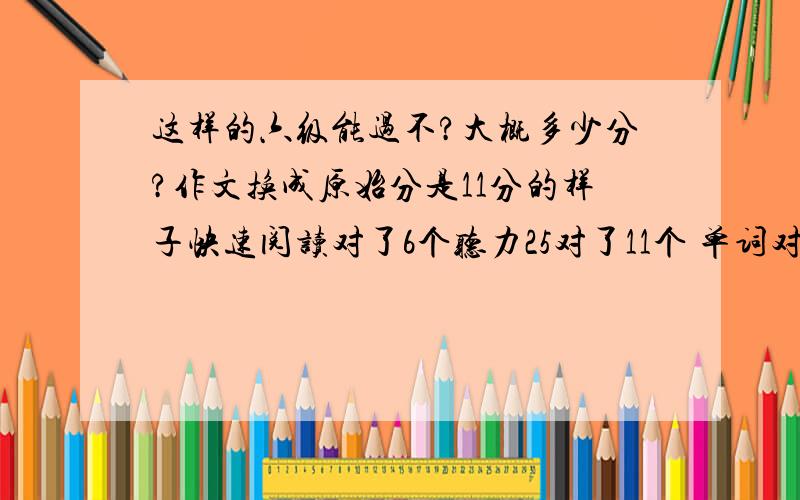 这样的六级能过不?大概多少分?作文换成原始分是11分的样子快速阅读对了6个听力25对了11个 单词对了3个 句子对1个填写阅读5个对了2个长阅读十个对了7个完型超不好才对了6个翻译5个一个也