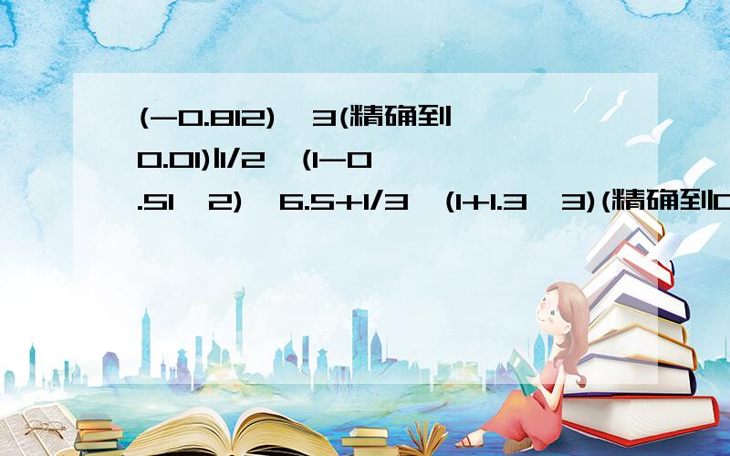 (-0.812)^3(精确到0.01)|1/2×(1-0.51^2)×6.5+1/3×(1+1.3^3)(精确到0.(-0.812)^3(精确到0.01)1/2×(1-0.51^2)×6.5+1/3×(1+1.3^3)(精确到0.01)