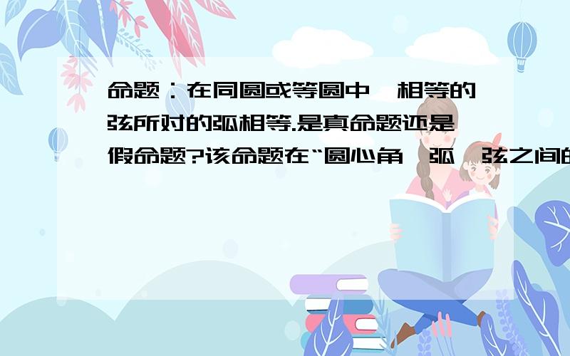 命题：在同圆或等圆中,相等的弦所对的弧相等.是真命题还是假命题?该命题在“圆心角、弧、弦之间的关系定理”中应该是正确的,但考虑到等弦所对的优弧和劣弧不等,则该命题又是假命题,