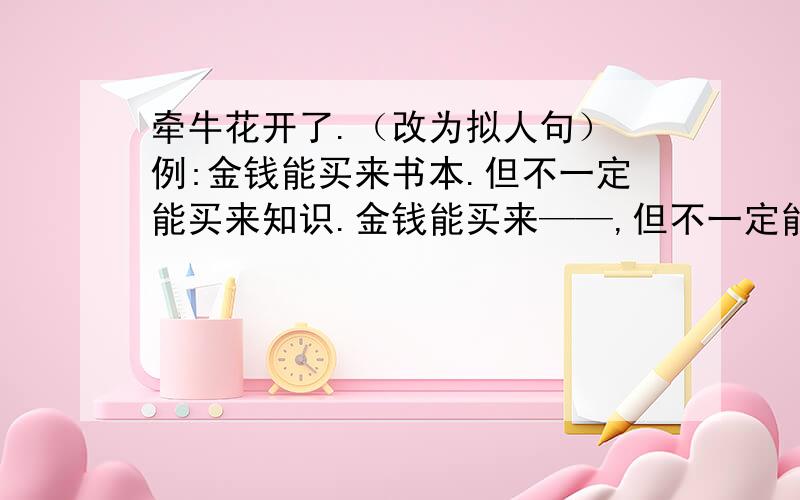 牵牛花开了.（改为拟人句） 例:金钱能买来书本.但不一定能买来知识.金钱能买来——,但不一定能买来——.