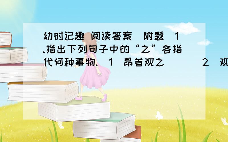 幼时记趣 阅读答案（附题）1.指出下列句子中的“之”各指代何种事物.（1）昂首观之（ ）（2）观之正浓（ ）（3）驱之别院（ ）2.解释下列句子中的加点的词（1）盖一癞蛤蟆（）盖（2）