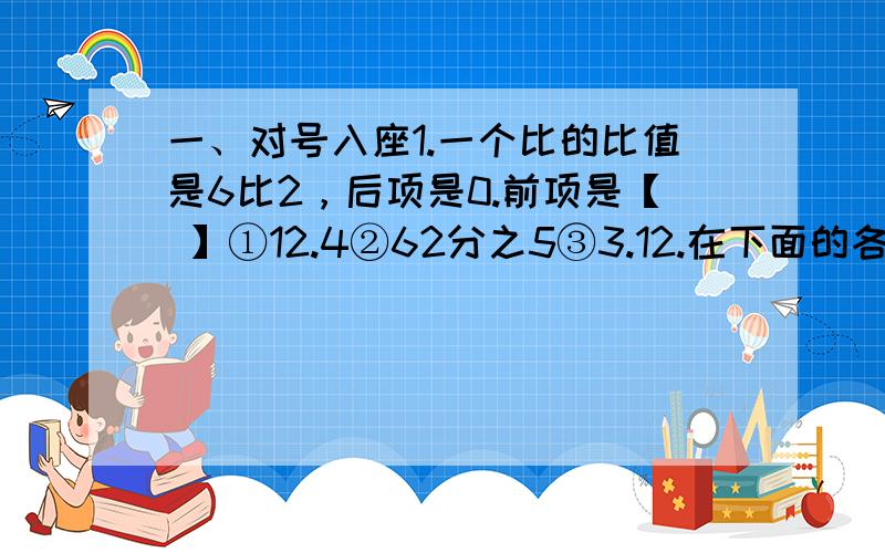 一、对号入座1.一个比的比值是6比2，后项是0.前项是【 】①12.4②62分之5③3.12.在下面的各比中，比值等于5分之3的是【 】①5比25分之3②0.6比1③5分之1比15分之13.将10g盐放入100g水中，盐和水