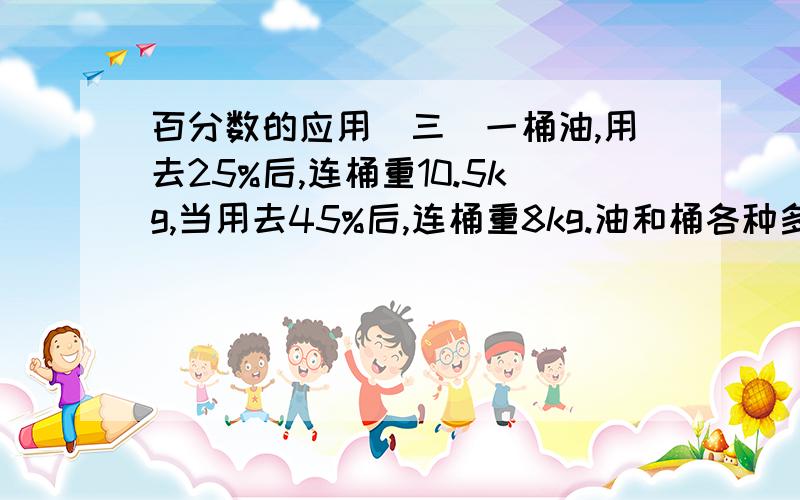 百分数的应用(三)一桶油,用去25%后,连桶重10.5kg,当用去45%后,连桶重8kg.油和桶各种多少千克?