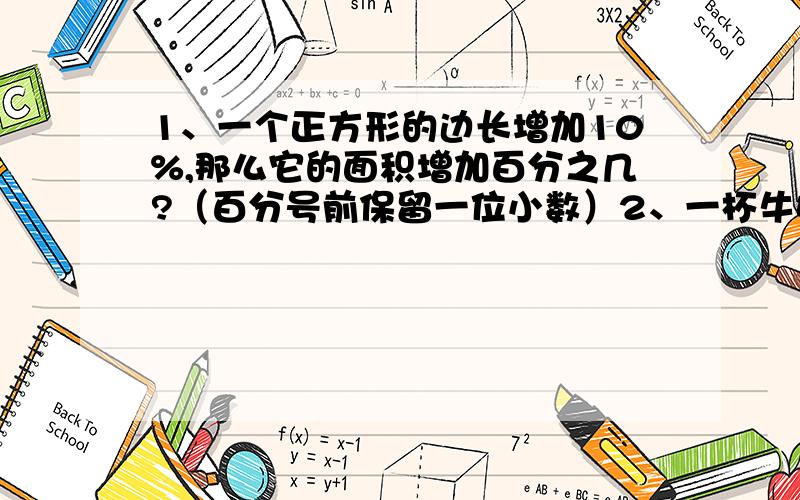 1、一个正方形的边长增加10%,那么它的面积增加百分之几?（百分号前保留一位小数）2、一杯牛奶,喝去20%后,加满水,再喝去40%,再加满水,这时杯中牛奶占百分之几?3、王师傅原来加工一个零件