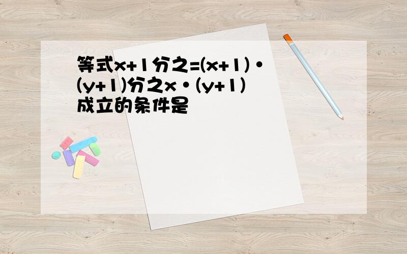 等式x+1分之=(x+1)·(y+1)分之x·(y+1)成立的条件是