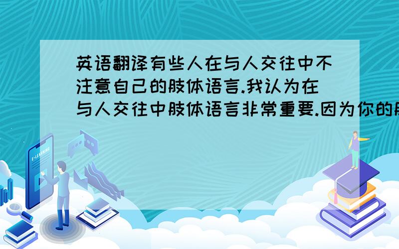 英语翻译有些人在与人交往中不注意自己的肢体语言.我认为在与人交往中肢体语言非常重要.因为你的肢体语言会给人留下不同的印象.如果你的肢体语言给人留下了一个好印象,让人觉得自己