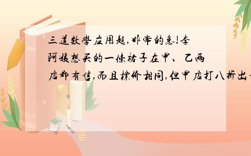 三道数学应用题,非常的急!李阿姨想买的一条裙子在甲、乙两店都有售,而且标价相同,但甲店打八折出售,乙店打七五折出售.李阿姨算了算,发现再两店购买同样的裙子相差八元.这条裙子再两