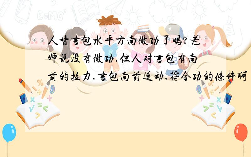 人背书包水平方向做功了吗?老师说没有做功,但人对书包有向前的拉力,书包向前运动,符合功的条件啊