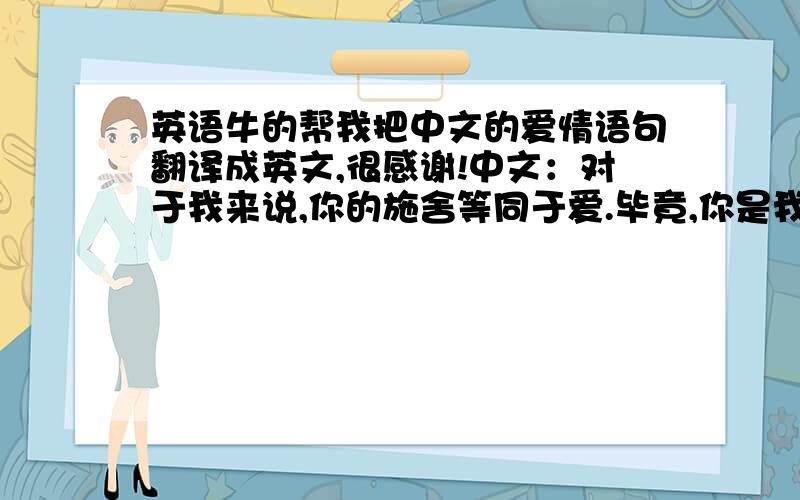 英语牛的帮我把中文的爱情语句翻译成英文,很感谢!中文：对于我来说,你的施舍等同于爱.毕竟,你是我唯一一个想长相厮守的人,我的胸口会因为今生没有与生俱来成为你的亲人而疼痛.我们在