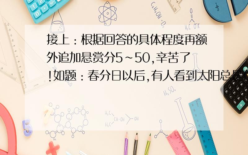 接上：根据回答的具体程度再额外追加悬赏分5~50,辛苦了!如题：春分日以后,有人看到太阳总是在南方,自己的影子也在南方,这种现象一直持续到秋分日落为止.这人的位置在下图中的（A）A.①