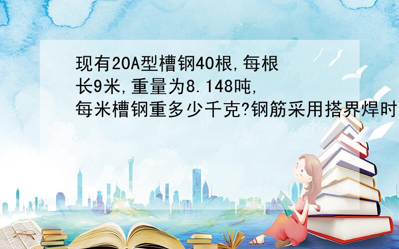 现有20A型槽钢40根,每根长9米,重量为8.148吨,每米槽钢重多少千克?钢筋采用搭界焊时,为保证钢筋轴线同心,接头需要偏角,直径为25MM的2级钢筋双面搭接时焊接前钢筋偏角（ ）度,单面搭接时焊时