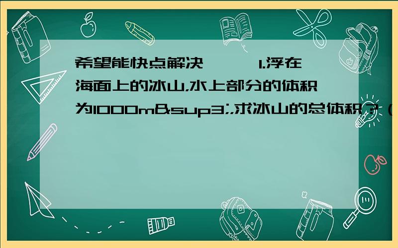 希望能快点解决、、、1.浮在海面上的冰山，水上部分的体积为1000m³，求冰山的总体积？（冰密度0.9*10三次方kg/m³ 海水密度1.03*10三次方kg/m³）2.有一方块，把它放入水中时，露出水