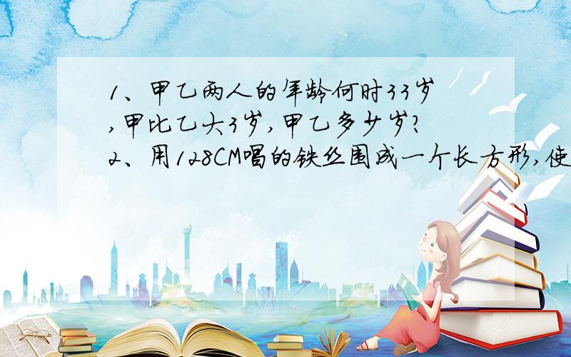 1、甲乙两人的年龄何时33岁,甲比乙大3岁,甲乙多少岁?2、用128CM唱的铁丝围成一个长方形,使长比宽多18cm,长和宽格式多少厘米?3、小华从家去学校,先以每分90米的速度走了2分,将迟到3分；于是,