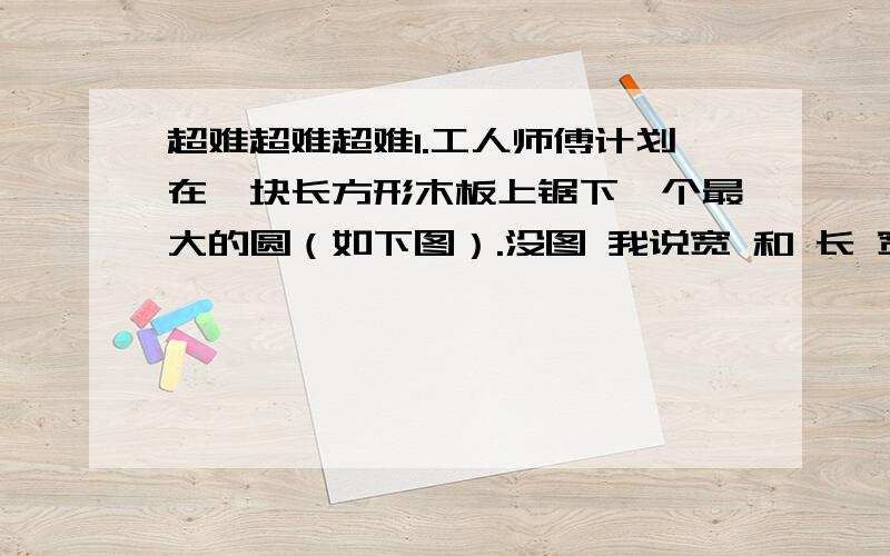 超难超难超难1.工人师傅计划在一块长方形木板上锯下一个最大的圆（如下图）.没图 我说宽 和 长 宽5dm 长12dm （1）这个圆的面积是多少平方分米?（2）锯去圆板后,剩下木板的面积是多少平