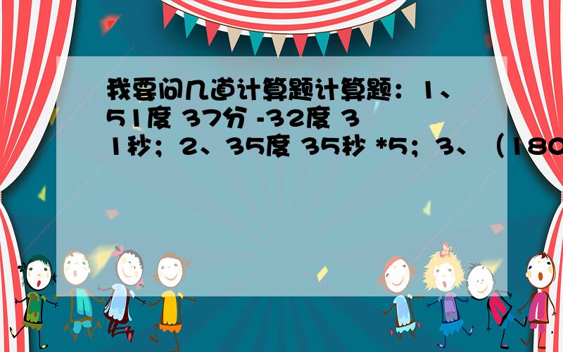 我要问几道计算题计算题：1、51度 37分 -32度 31秒；2、35度 35秒 *5；3、（180度 -91度 32分 24秒） *2；4、176度 51分 *3；5、把34.37度化成度、分、秒；6、把26度 17分 42秒化成度90度 -78度 19分 40秒=21