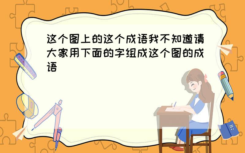 这个图上的这个成语我不知道请大家用下面的字组成这个图的成语