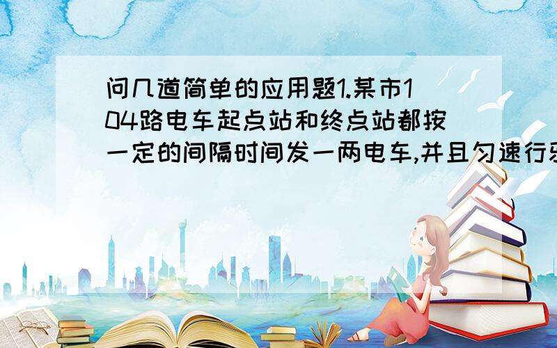 问几道简单的应用题1.某市104路电车起点站和终点站都按一定的间隔时间发一两电车,并且匀速行驶.张华骑车沿104路电车线以均匀速度行驶,每隔12分钟有一辆电车从后面超过它,每隔4分钟有辆