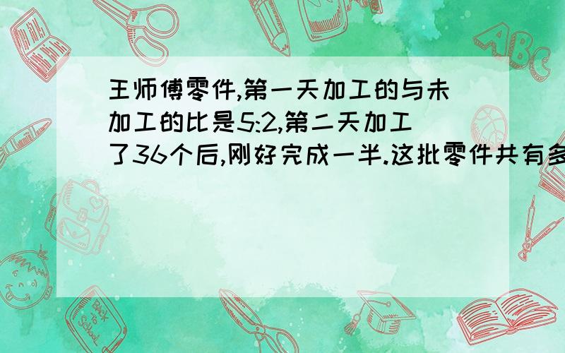 王师傅零件,第一天加工的与未加工的比是5:2,第二天加工了36个后,刚好完成一半.这批零件共有多少个?快,3小时之前要答案!