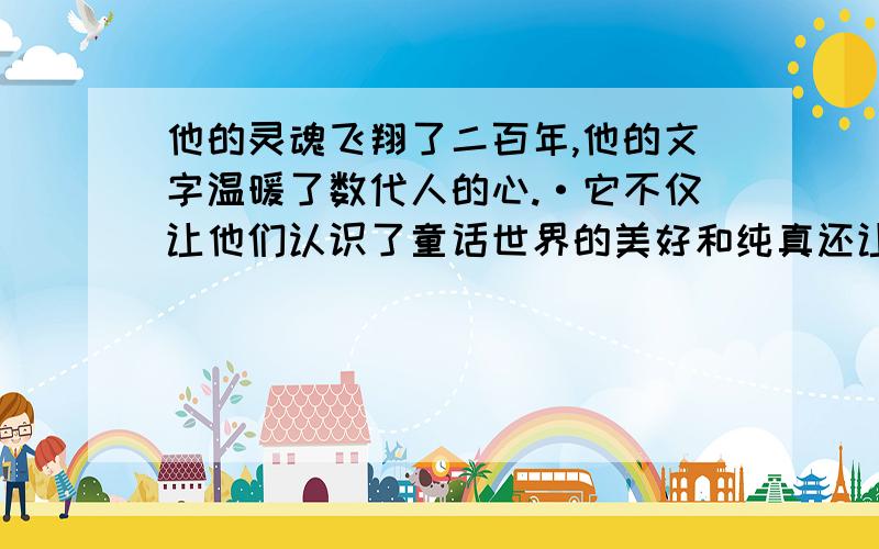 他的灵魂飞翔了二百年,他的文字温暖了数代人的心.·它不仅让他们认识了童话世界的美好和纯真还让他们共同经历和体验过了童··话世界中的现实和理想.尽管生活会让我们流下眼泪,尽管生