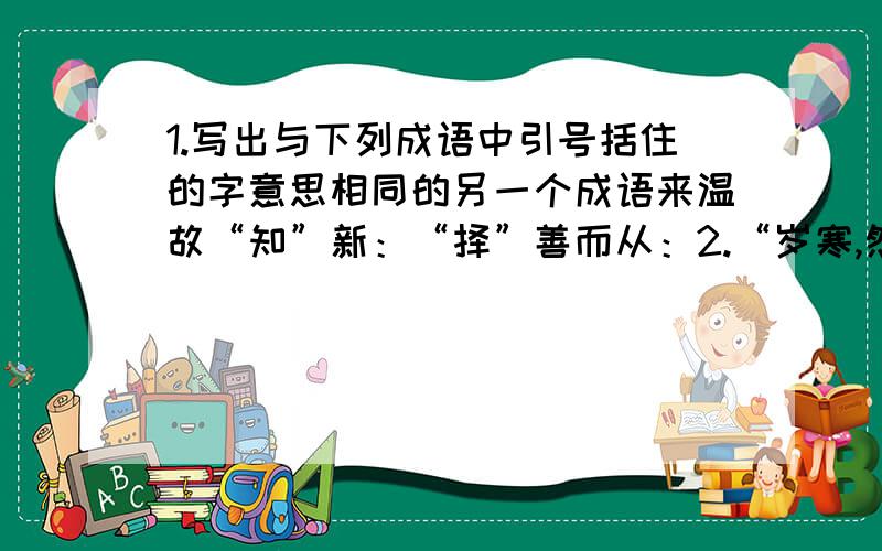 1.写出与下列成语中引号括住的字意思相同的另一个成语来温故“知”新：“择”善而从：2.“岁寒,然后知松柏之后凋也”,这句话借“松柏之后凋”比喻了什么社会现象?