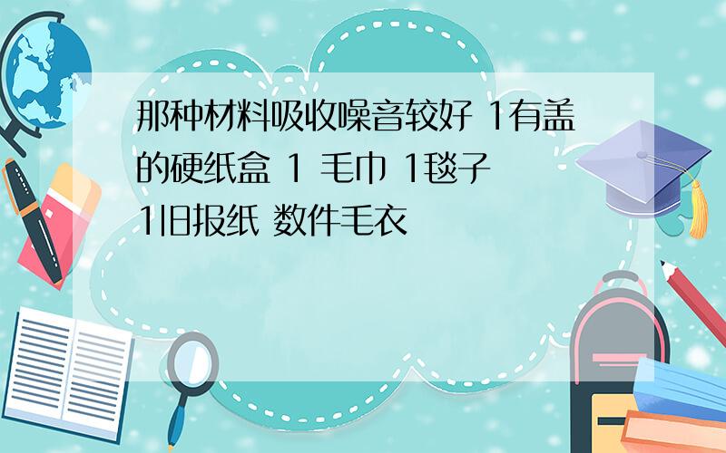 那种材料吸收噪音较好 1有盖的硬纸盒 1 毛巾 1毯子 1旧报纸 数件毛衣