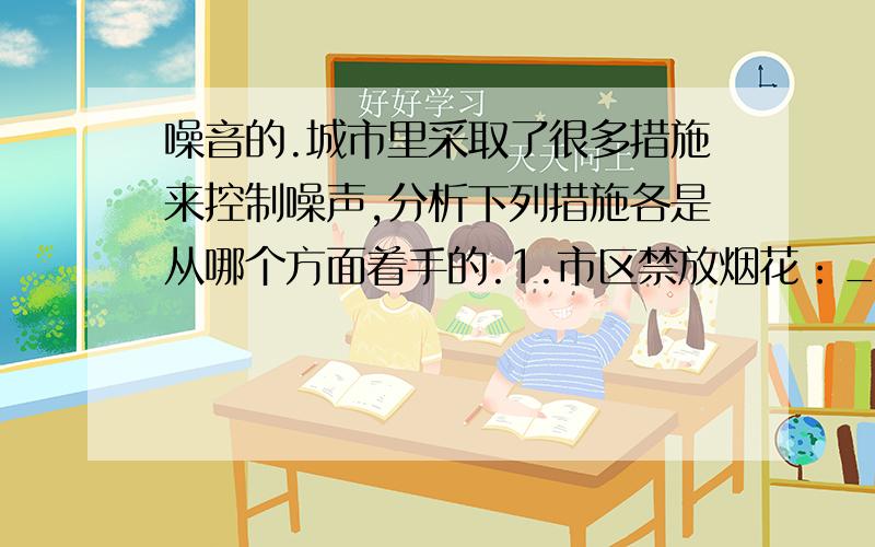 噪音的.城市里采取了很多措施来控制噪声,分析下列措施各是从哪个方面着手的.1.市区禁放烟花：______________________________2.植树造林：_________________________3.安装隔音墙：__________________________4.