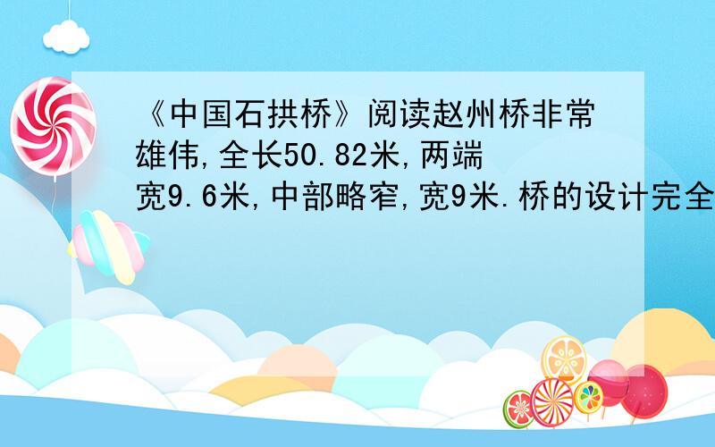 《中国石拱桥》阅读赵州桥非常雄伟,全长50.82米,两端宽9.6米,中部略窄,宽9米.桥的设计完全合乎科学原理,施工技术更是巧妙绝伦.唐朝的张嘉贞说它“制造奇特,人不知其所以为”.这座桥的特