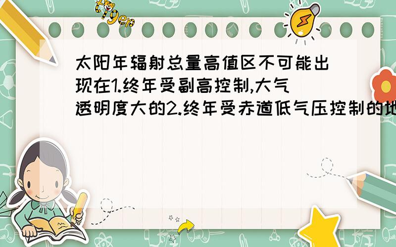 太阳年辐射总量高值区不可能出现在1.终年受副高控制,大气透明度大的2.终年受赤道低气压控制的地区3.海拔空气稀薄,大气透明度强的地区4.南北回归线附近大陆中部地区