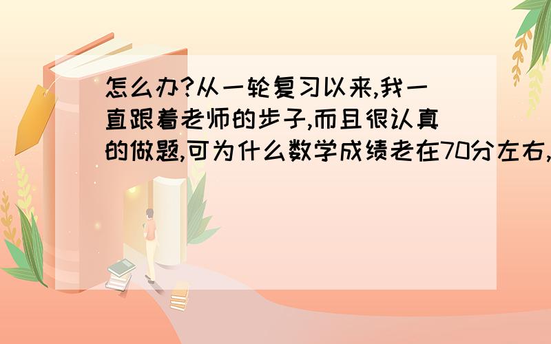 怎么办?从一轮复习以来,我一直跟着老师的步子,而且很认真的做题,可为什么数学成绩老在70分左右,每次做数学题脑子都转的很慢,而且做题速度慢的不得了,着急的要命,希望有心人能帮帮我.