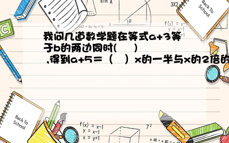 我问几道数学题在等式a+3等于b的两边同时(     ) ,得到a+5＝（   ）x的一半与x的2倍的和是（    ）赶快哈