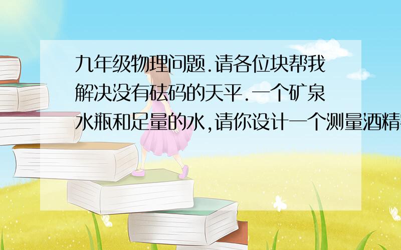 九年级物理问题.请各位块帮我解决没有砝码的天平.一个矿泉水瓶和足量的水,请你设计一个测量酒精密度的实验1.  2.3.