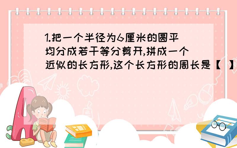 1.把一个半径为6厘米的圆平均分成若干等分剪开,拼成一个近似的长方形,这个长方形的周长是【 】,面积是【 】.2.把一个周长是25.12分米的圆形纸片沿直径切成两个半圆形,每个圆的周长是【