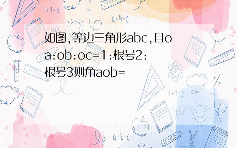 如图,等边三角形abc,且oa:ob:oc=1:根号2:根号3则角aob=